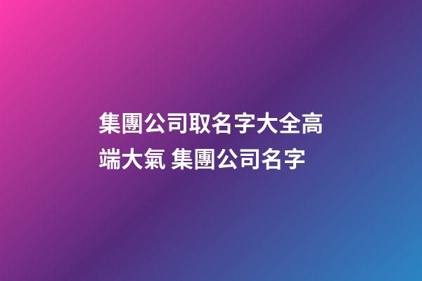 集團公司取名字大全高端大氣 集團公司名字-第1張-公司起名-玄機派